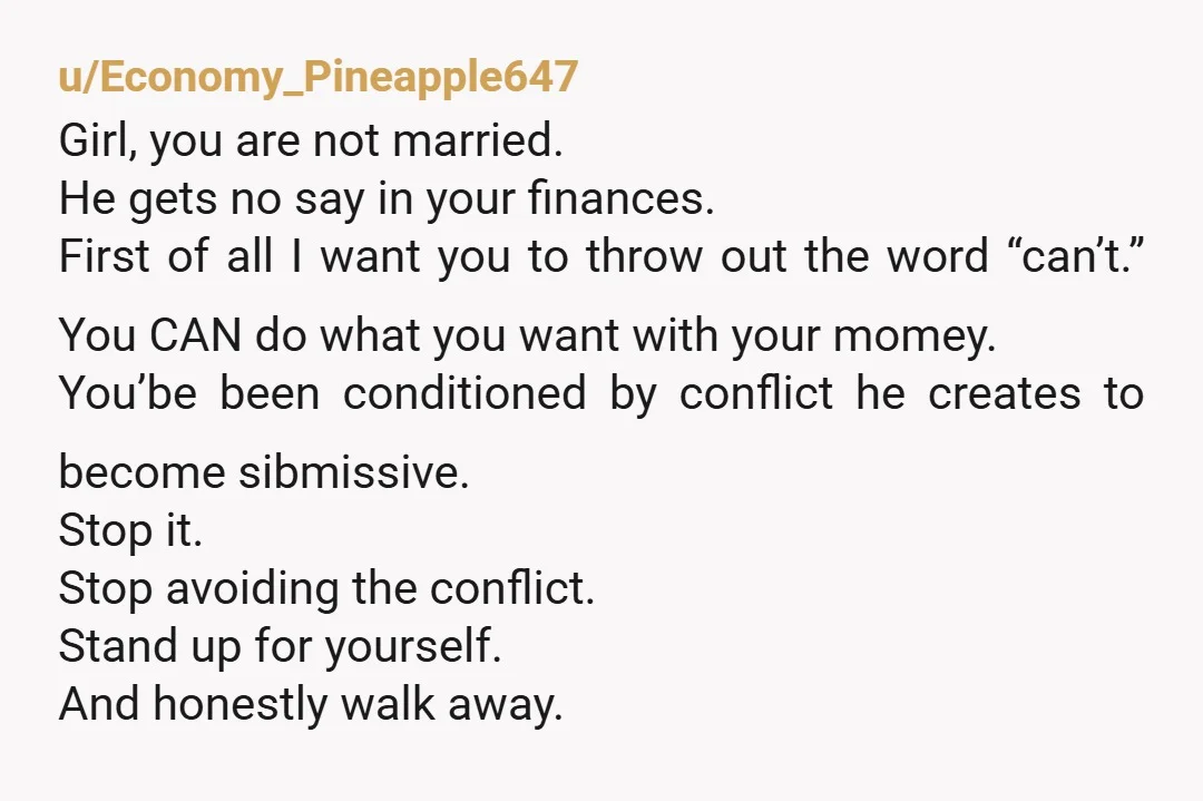 u/nonniewobbles You could break up and stop having him dragging down your self confidence and control how you spend your own dang money? Seems obvious. He wants your self-confidence low...