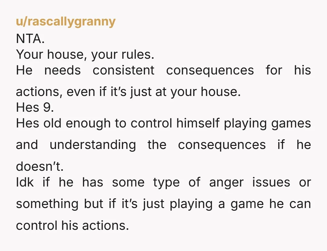 u/rascallygranny NTA. Your house, your rules. He needs consistent consequences for his actions, even if it’s just at your house. Hes 9. Hes old enough to control himself playing games...