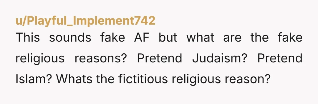 u/Playful_Implement742 This sounds fake AF but what are the fake religious reasons? Pretend Judaism? Pretend Islam? Whats the fictitious religious reason? 
