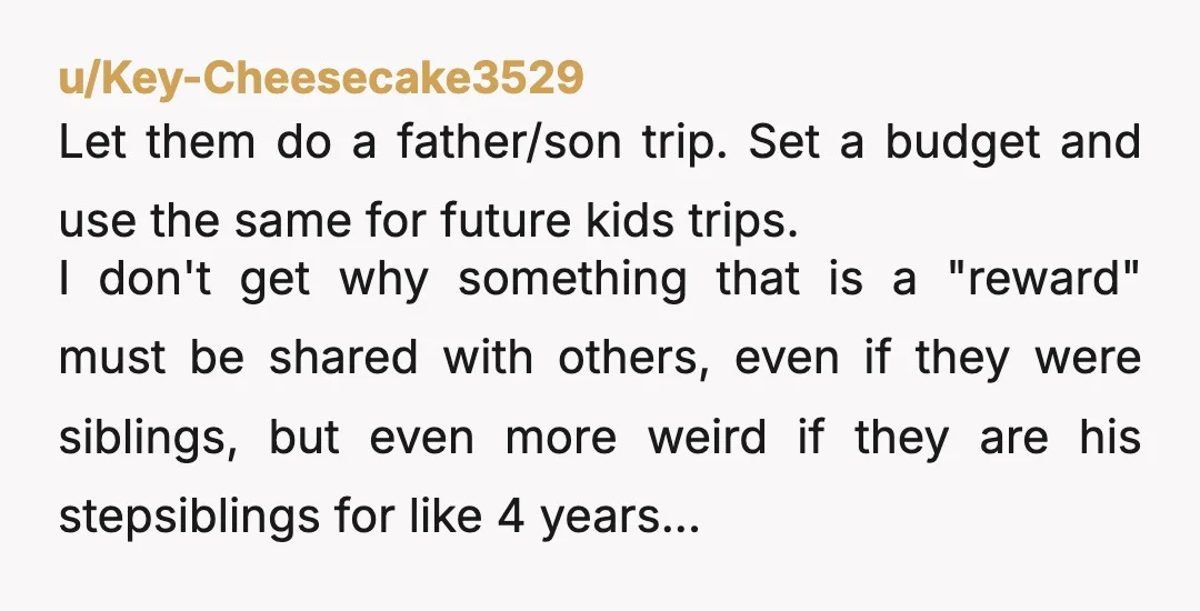 u/Key-Cheesecake3529 Let them do a father/son trip. Set a budget and use the same for future kids trips. I don't get why something that is a "reward" must be shared...