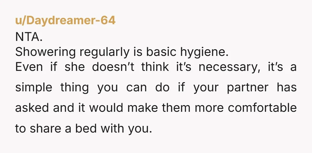 u/Bloated_Lifter You are NTA but I also don’t think she is TA or wrong. Personally this would gross me out beyond reason, but I’m a man who showers twice a...