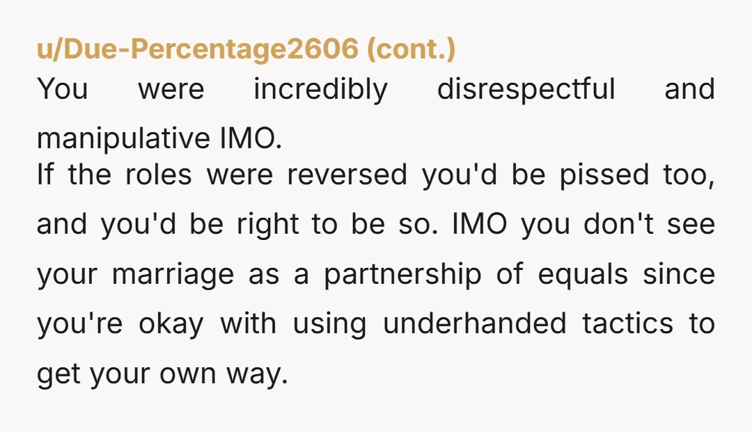 u/BookishIntrovert99 YTA. Just because you earn the money that doesn’t mean she doesn’t get a say in a major purchase like that. You are a controlling AH and a manipulative...