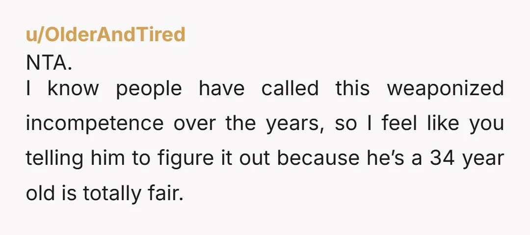 u/OlderAndTired NTA. I know people have called this weaponized incompetence over the years, so I feel like you telling him to figure it out because he’s a 34 year old...
