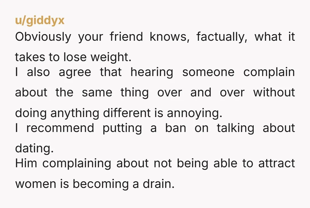 u/giddyx Obviously your friend knows, factually, what it takes to lose weight. I also agree that hearing someone complain about the same thing over and over without doing anything different...