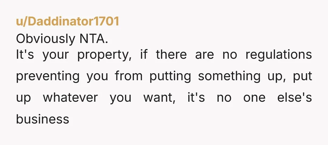 u/Daddinator1701 Obviously NTA. It's your property, if there are no regulations preventing you from putting something up, put up whatever you want, it's no one else's business