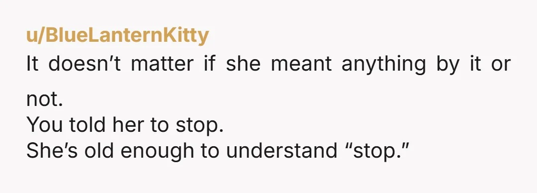 u/BlueLanternKitty
It doesn’t matter if she meant anything by it or not.
You told her to stop.
She’s old enough to understand “stop.”