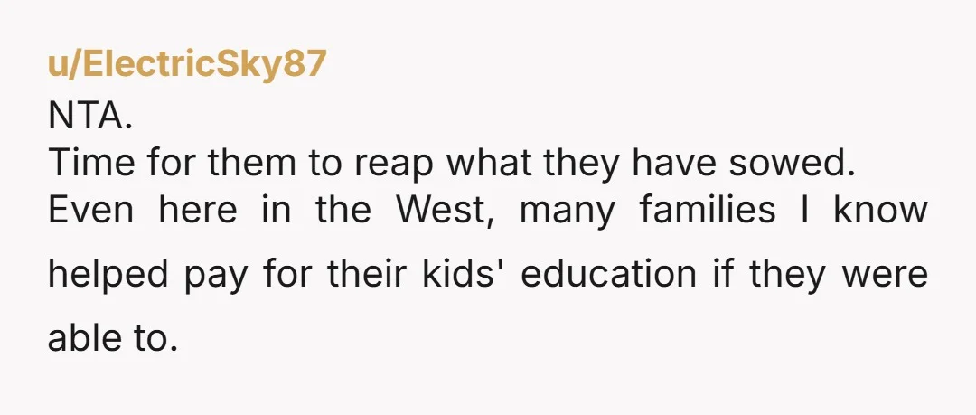 u/ElectricSky87 NTA. Time for them to reap what they have sowed. Even here in the West, many families I know helped pay for their kids' education if they were able...