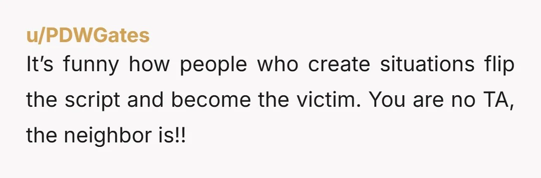 u/PDWGates
It’s funny how people who create situations flip the script and become the victim. You are no TA, the neighbor is!!