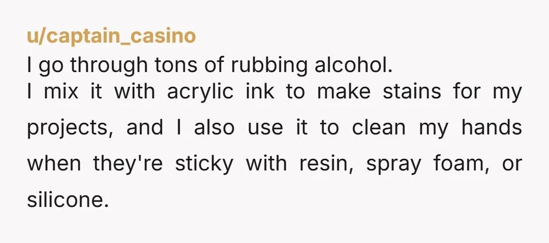 u/LovelyMalia87 I'm a crafter. I use rubbing alcohol with resin and sometimes you need a lot to clean your hands or tackle or whatever. Also, alcohol inks are an art...