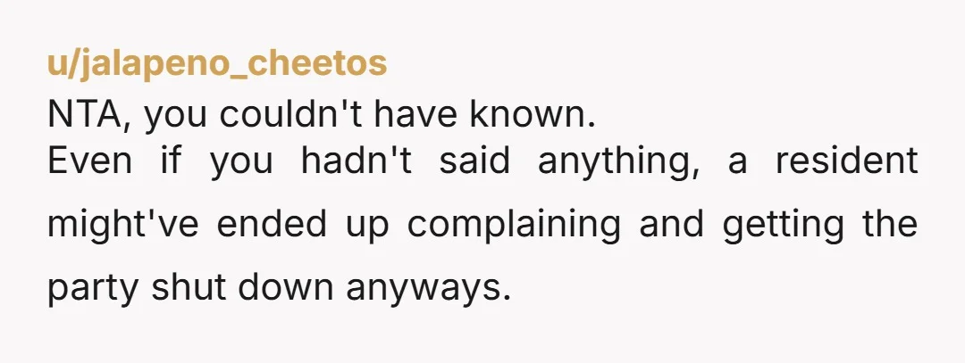 u/jalapeno_cheetos
NTA, you couldn't have known.
Even if you hadn't said anything, a resident might've ended up complaining and getting the party shut down anyways.