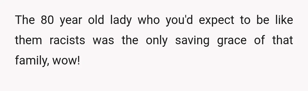 The 80 year old lady who you'd expect to be like them racists was the only saving grace of that family, wow!