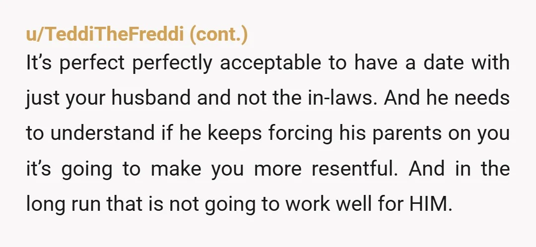 u/Sufficient-North-278 He brought his parents on a DATE? That is a huge red flag about your husband because it means he either caved to their pressure, or he doesn't care...