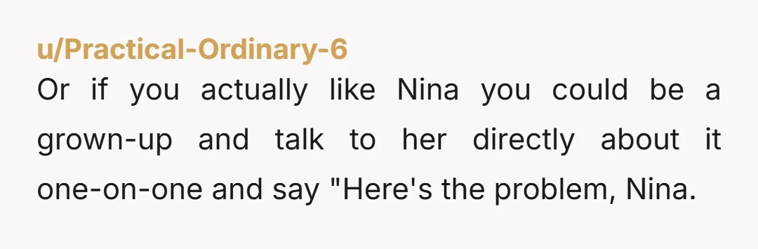 u/Practical-Ordinary-6 Or if you actually like Nina you could be a grown-up and talk to her directly about it one-on-one and say "Here's the problem, Nina. We need to talk...