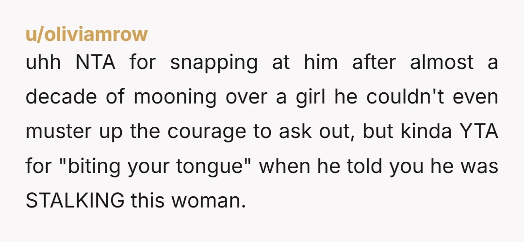 u/sootfire Arguably Y T A for not saying it so strongly sooner, considering he's straightup stalking this girl. But given that you didn't, NTA for blowing up now. Sounds like...