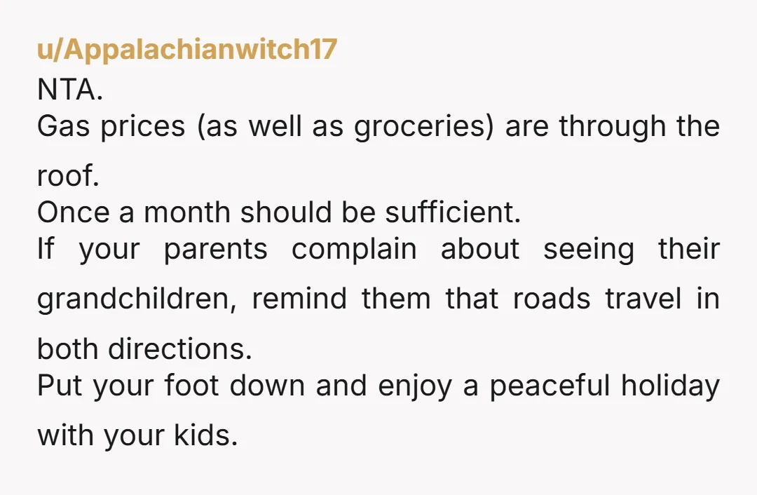 u/Appalachianwitch17 NTA. Gas prices (as well as groceries) are through the roof. Once a month should be sufficient.  If your parents complain about seeing their grandchildren,  remind them that roads...