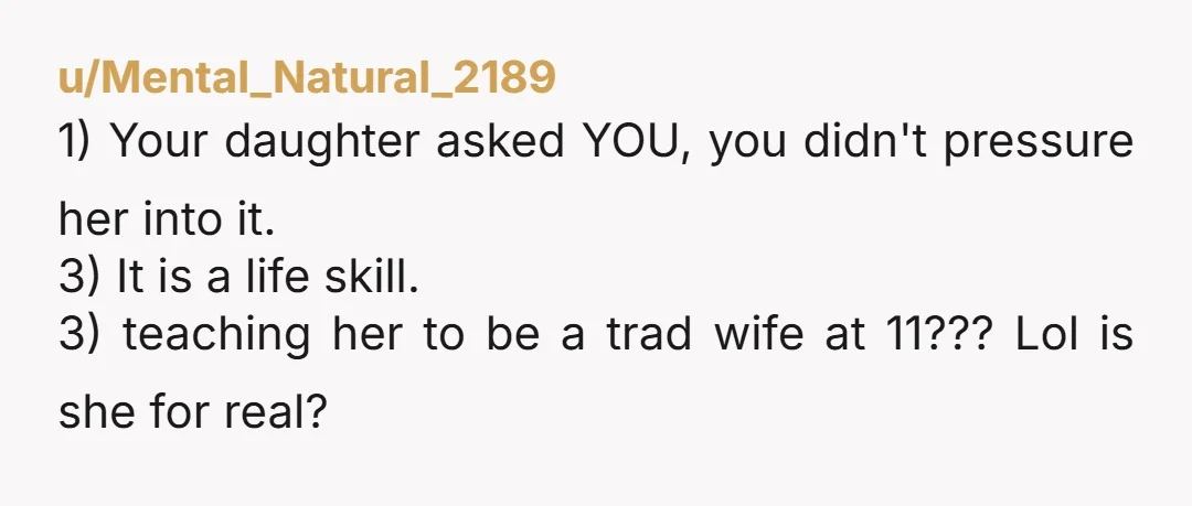 u/Mental_Natural_2189 1) Your daughter asked YOU, you didn't pressure her into it. 3) It is a life skill. 3) teaching her to be a trad wife at 11??? Lol is...