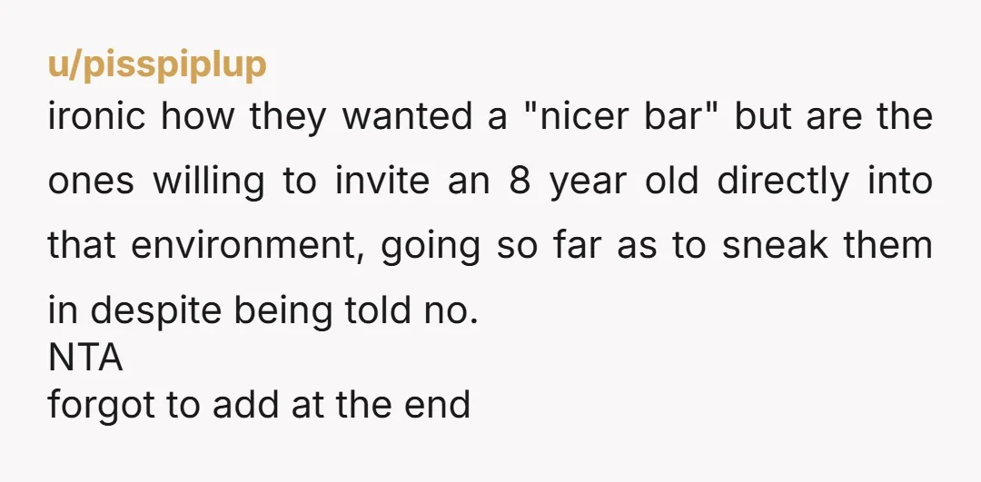u/pisspiplup ironic how they wanted a "nicer bar" but are the ones willing to invite an 8 year old directly into that environment, going so far as to sneak them...