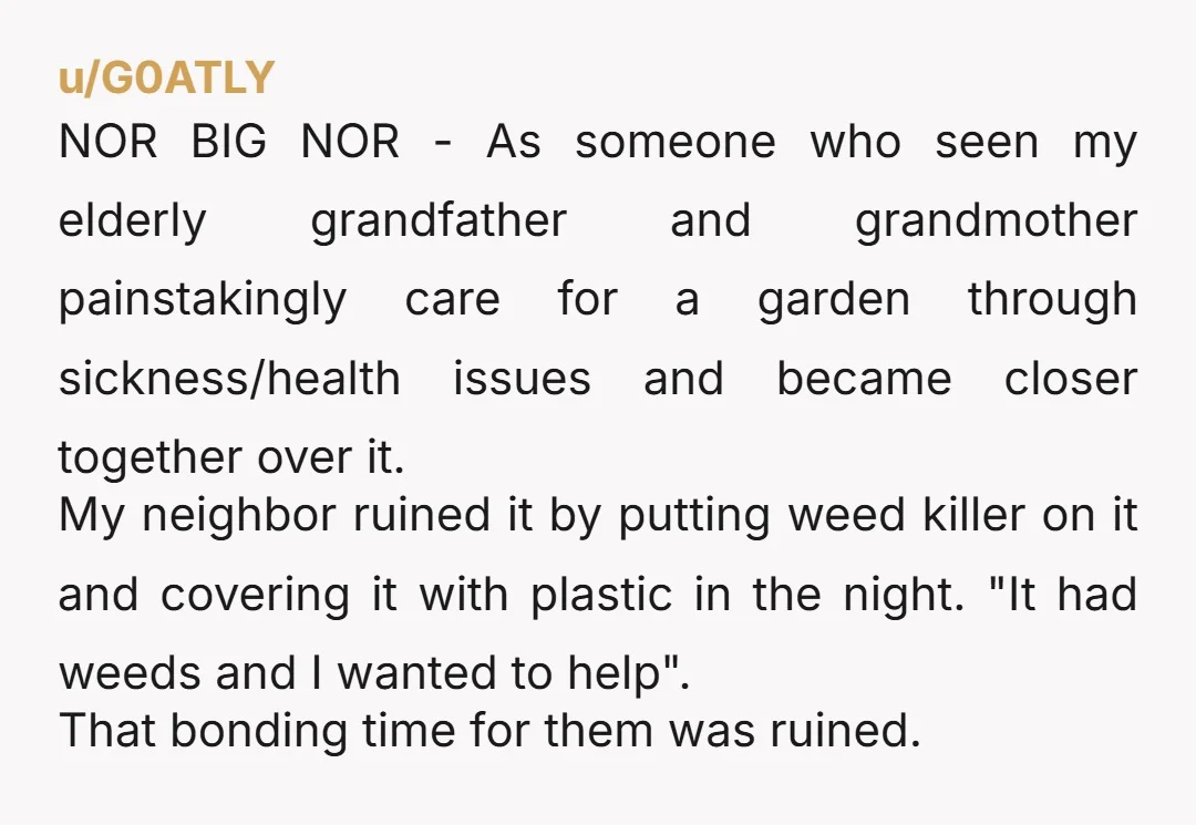 u/G0ATLY NOR BIG NOR - As someone who seen my elderly grandfather and grandmother painstakingly care for a garden through sickness/health issues and became closer together over it. My neighbor...