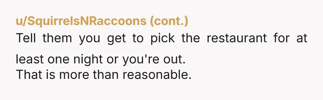 u/slacprofessor NTA. They need to let you pick the restaurant at least 1/3 of the time, if not 1/2 the time, particularly for your birthday dinner. Did they explain why...