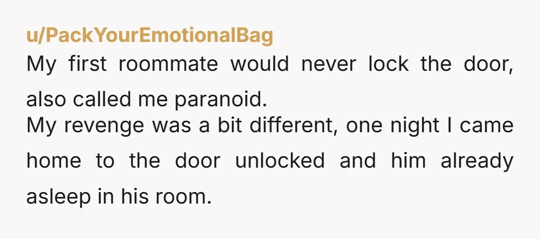 u/PackYourEmotionalBag My first roommate would never lock the door, also called me paranoid. My revenge was a bit different, one night I came home to the door unlocked and him...