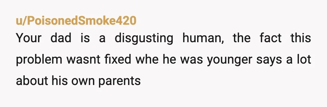 u/PoisonedSmoke420
Your dad is a disgusting human, the fact this problem wasnt fixed whe he was younger says a lot about his own parents