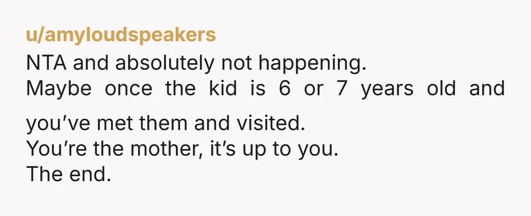 u/Difficult-Capital143 NTA - you don't know them! And 5 weeks is a LOT! You are the mother, you get to say. Stick to your boundaries!