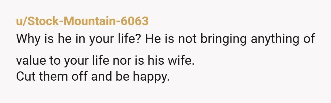 u/Stock-Mountain-6063
Why is he in your life? He is not bringing anything of value to your life nor is his wife.
Cut them off and be happy.