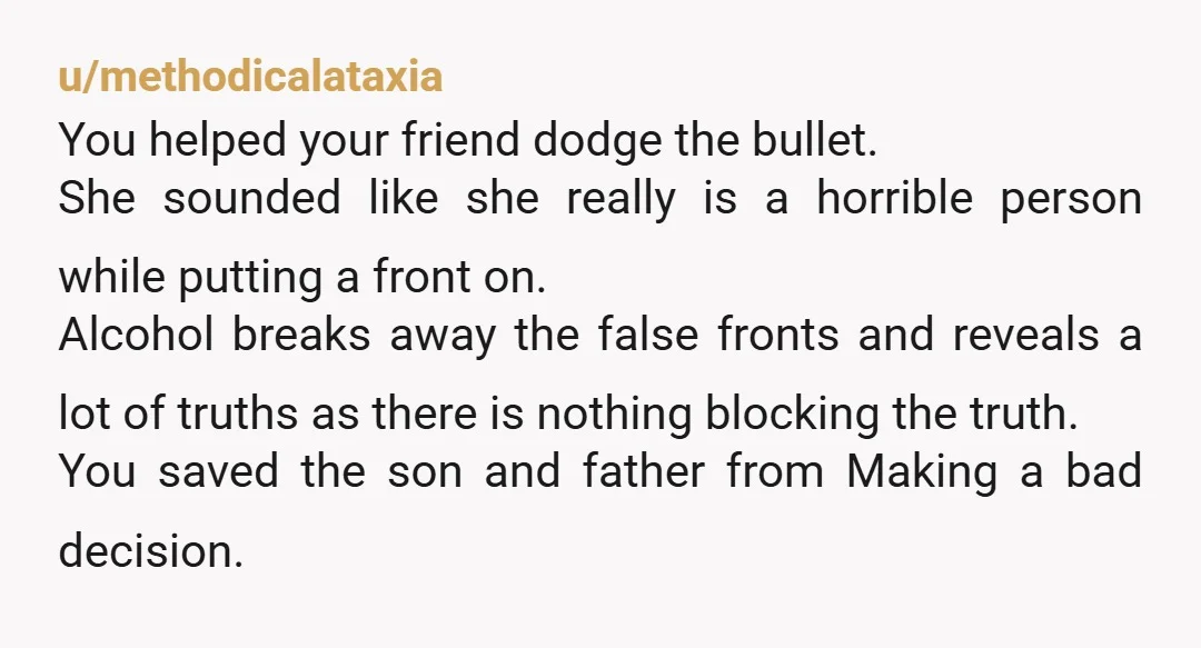 u/methodicalataxia You helped your friend dodge the bullet. She sounded like she really is a horrible person while putting a front on. Alcohol breaks away the false fronts and reveals...
