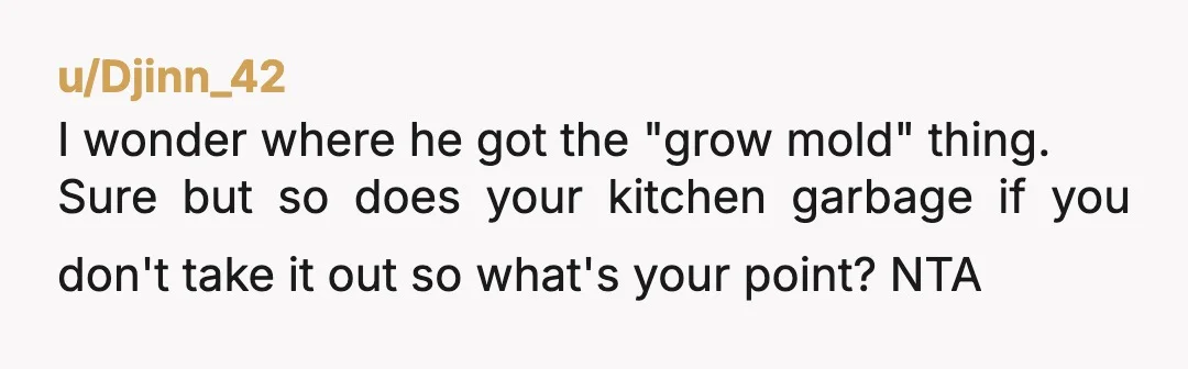 u/Djinn_42
I wonder where he got the "grow mold" thing.
Sure but so does your kitchen garbage if you don't take it out so what's your point? NTA