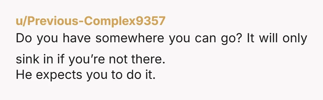 u/Previous-Complex9357
Do you have somewhere you can go? It will only sink in if you’re not there.
He expects you to do it.