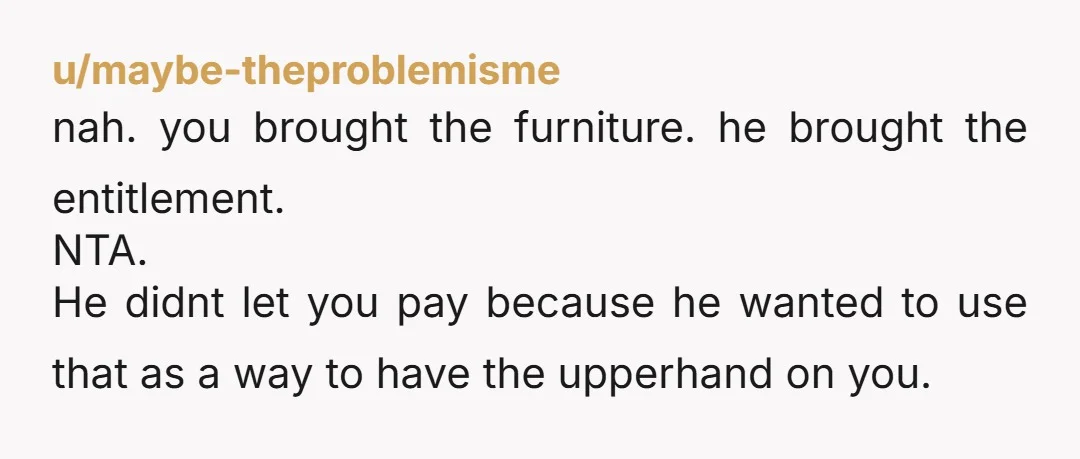 u/Hopeful_Enthusiasm_1 NTA. Your furniture belongs to you. You might need a friend or family member to help you pack up and move.