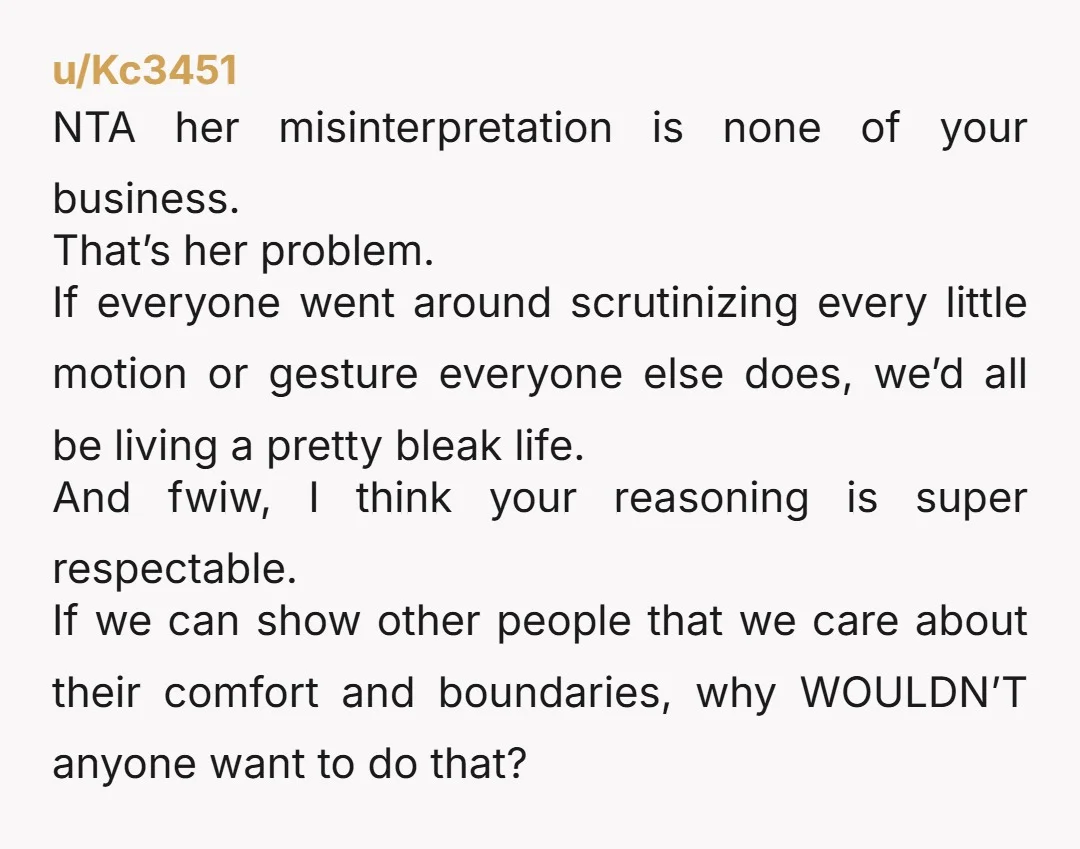 u/Kc3451 NTA her misinterpretation is none of your business. That’s her problem. If everyone went around scrutinizing every little motion or gesture everyone else does, we’d all be living a...