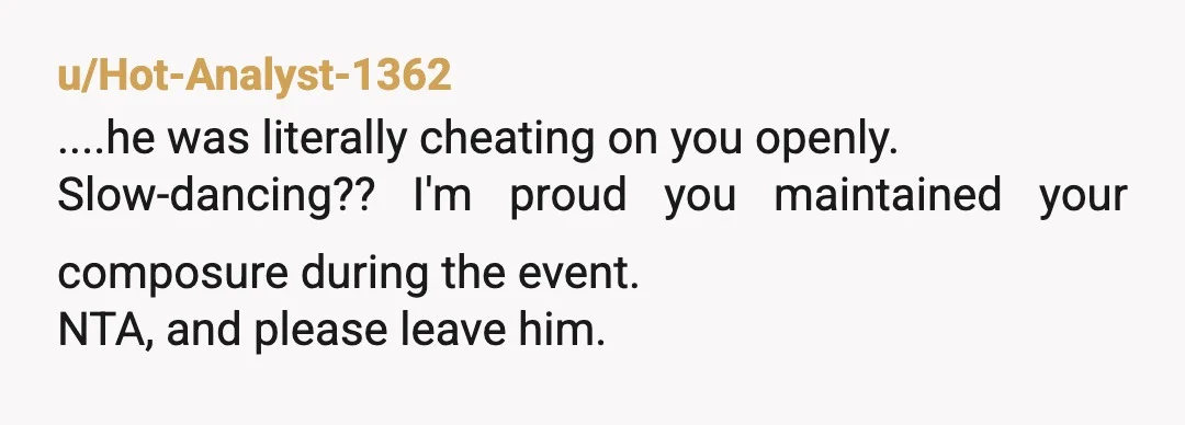 u/Hot-Analyst-1362
....he was literally cheating on you openly.
Slow-dancing?? I'm proud you maintained your composure during the event.
NTA, and please leave him.