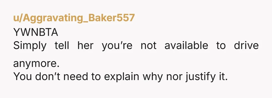 u/Aggravating_Baker557
YWNBTA
Simply tell her you’re not available to drive anymore.
You don’t need to explain why nor justify it.