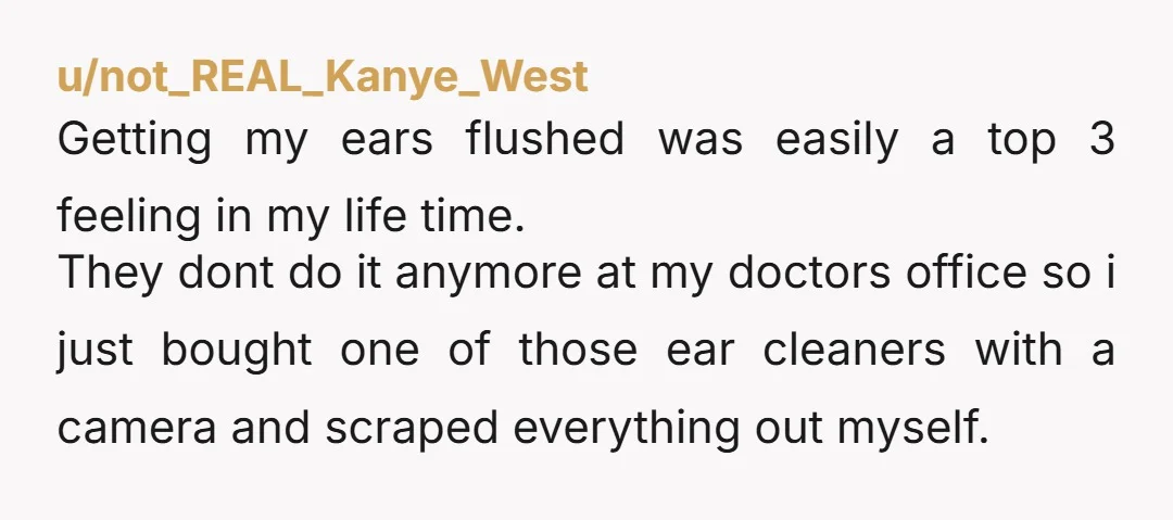 u/not_REAL_Kanye_West Getting my ears flushed was easily a top 3 feeling in my life time. They dont do it anymore at my doctors office so i just bought one of...