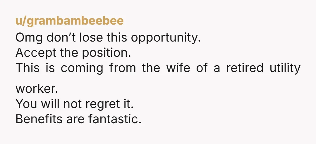 u/Last-Roll7819 Days off change man. Take the job! Don't handicap your future for a gf tgat you're not even married to. Real partners encourage your success, they don't want to...