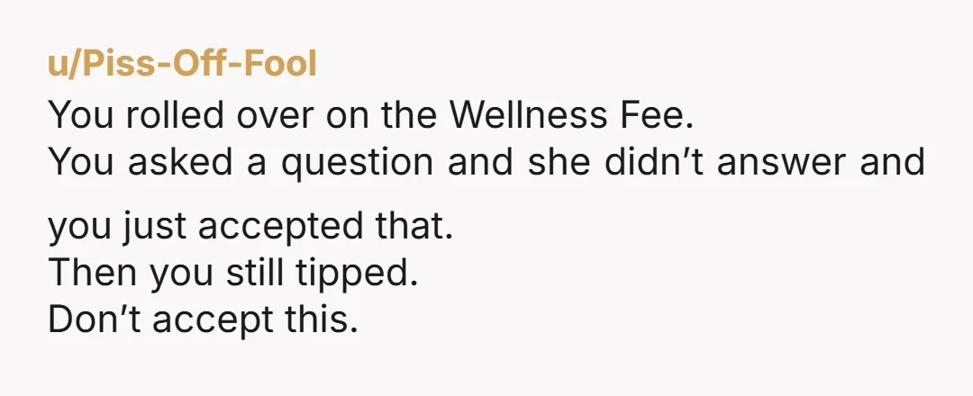u/Piss-Off-Fool
You rolled over on the Wellness Fee.
You asked a question and she didn’t answer and you just accepted that.
Then you still tipped.
Don’t accept this.