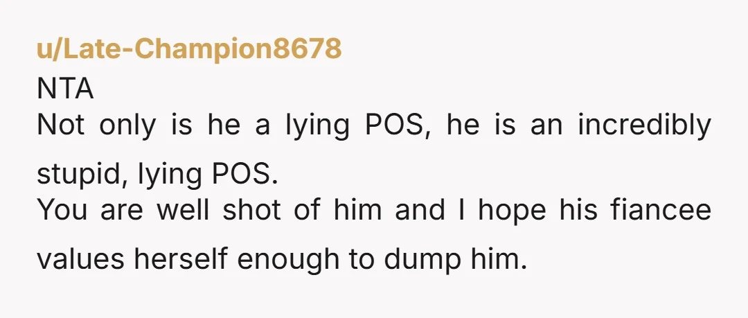 u/Late-Champion8678 NTA Not only is he a lying POS, he is an incredibly stupid, lying POS. You are well shot of him and I hope his fiancee values herself enough...