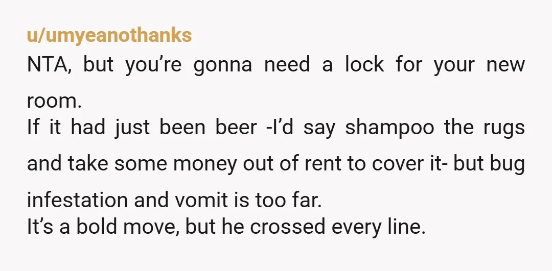 u/umyeanothanks NTA, but you’re gonna need a lock for your new room. If it had just been beer -I’d say shampoo the rugs and take some money out of rent...