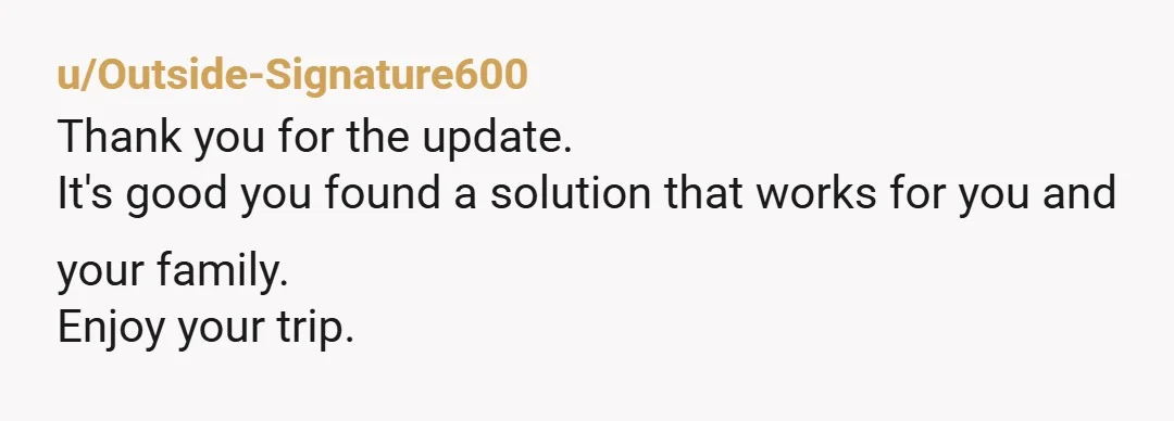 u/Outside-Signature600
Thank you for the update.
It's good you found a solution that works for you and your family.
Enjoy your trip.