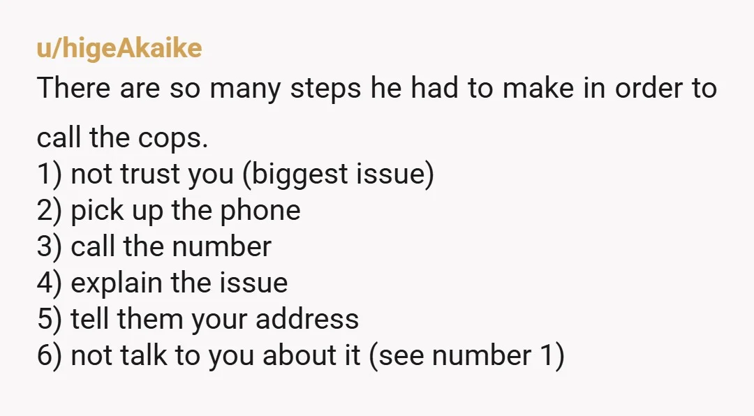 u/higeAkaike There are so many steps he had to make in order to call the cops. 1) not trust you (biggest issue) 2) pick up the phone 3) call the...