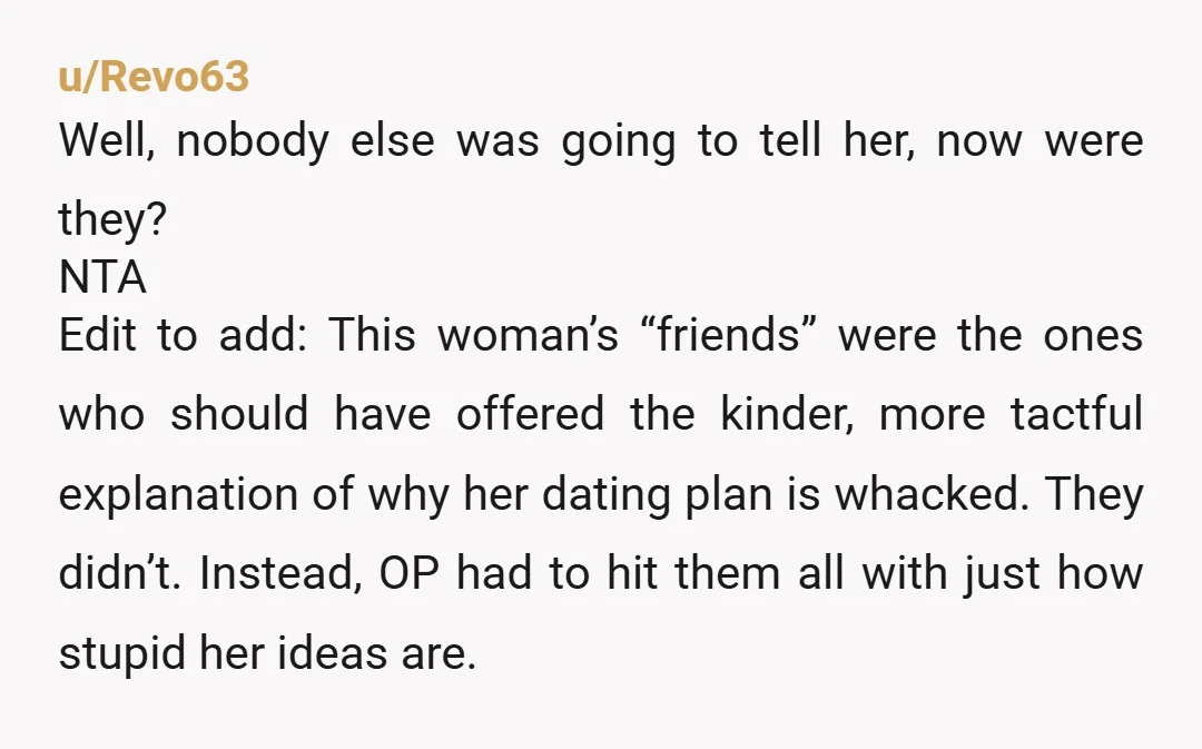 u/Revo63 Well, nobody else was going to tell her, now were they? NTA Edit to add: This woman’s “friends” were the ones who should have offered the kinder, more tactful...