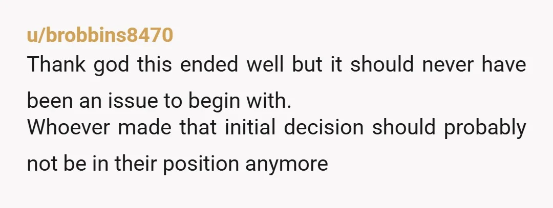 u/brobbins8470 Thank god this ended well but it should never have been an issue to begin with. Whoever made that initial decision should probably not be in their position anymore