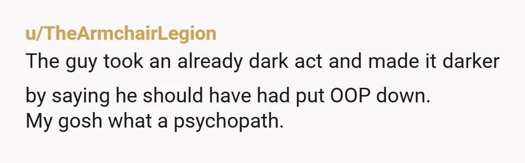 u/TheArmchairLegion
The guy took an already dark act and made it darker by saying he should have had put OOP down.
My gosh what a psychopath.