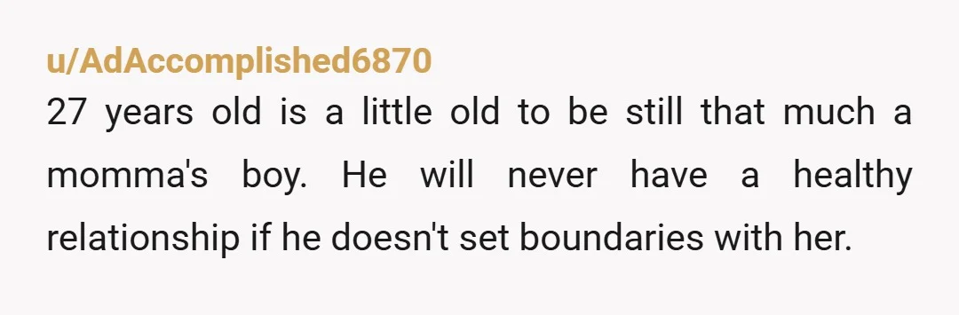 u/AdAccomplished6870
27 years old is a little old to be still that much a momma's boy. He will never have a healthy relationship if he doesn't set boundaries with her.