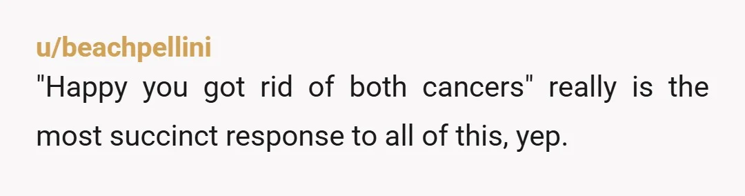 u/beachpellini "Happy you got rid of both cancers" really is the most succinct response to all of this, yep.