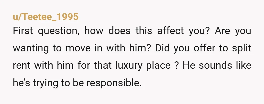 u/SillySpiral1196 You should not be moving in with anyone without your own equal contribution available. Just because you THINK he makes enough money for the both of you, does not...