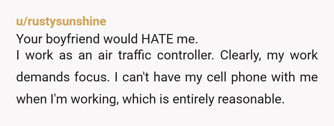 u/rustysunshine Your boyfriend would HATE me. I work as an air traffic controller. Clearly, my work demands focus. I can't have my cell phone with me when I'm working, which...