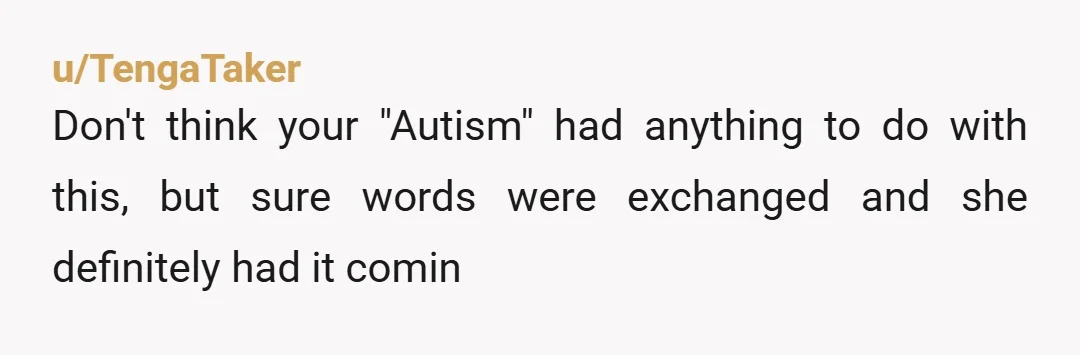 u/TengaTaker
Don't think your "Autism" had anything to do with this, but sure words were exchanged and she definitely had it comin