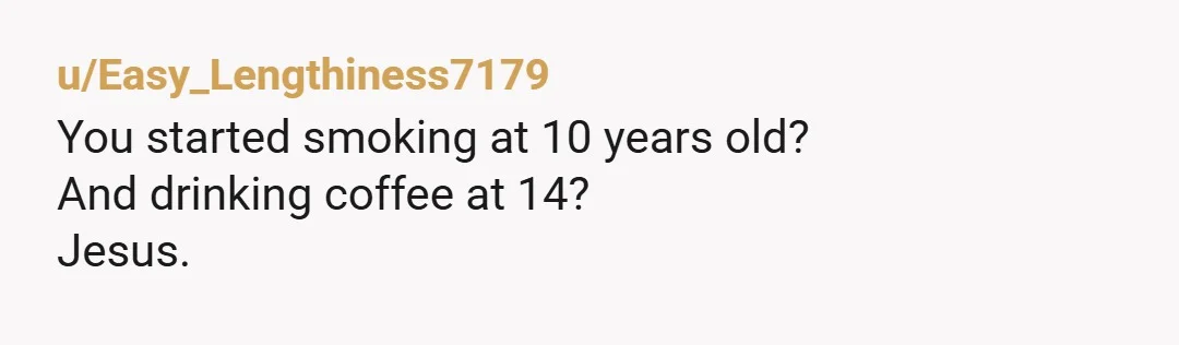 u/Easy_Lengthiness7179
You started smoking at 10 years old?
And drinking coffee at 14?
Jesus.